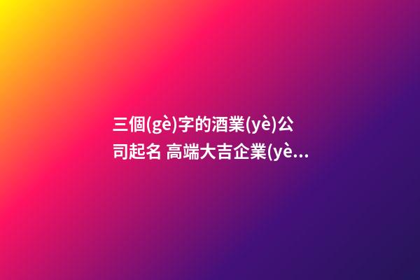 三個(gè)字的酒業(yè)公司起名 高端大吉企業(yè)名稱,起名之家-第1張-公司起名-玄機(jī)派
